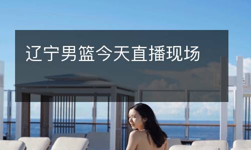 遼寧男籃今天直播現(xiàn)場